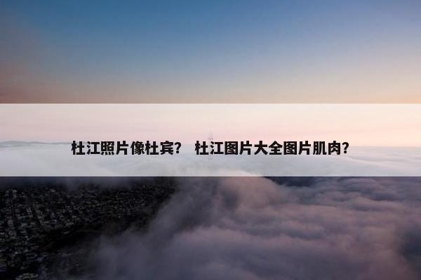 杜江照片像杜宾？ 杜江图片大全图片肌肉？