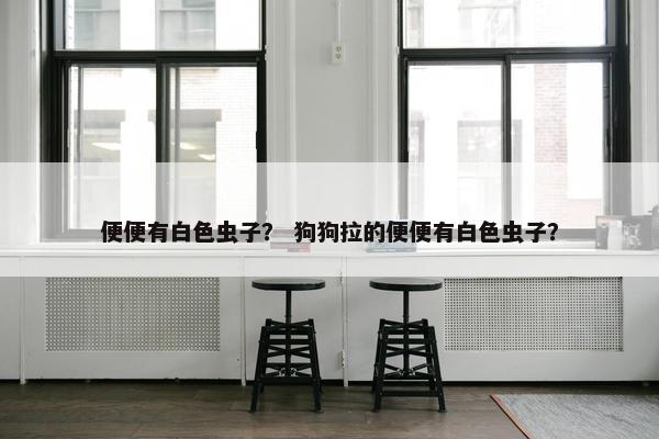 便便有白色虫子？ 狗狗拉的便便有白色虫子？