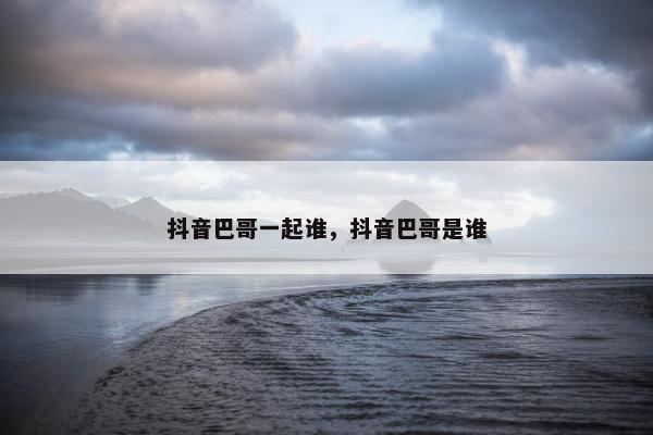 抖音巴哥一起谁，抖音巴哥是谁