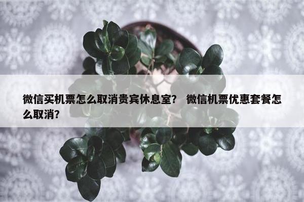 微信买机票怎么取消贵宾休息室？ 微信机票优惠套餐怎么取消？