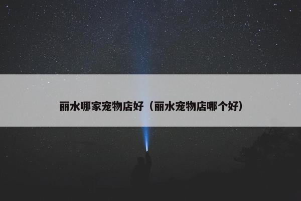 丽水哪家宠物店好（丽水宠物店哪个好）