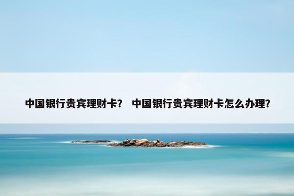 中国银行贵宾理财卡？ 中国银行贵宾理财卡怎么办理？