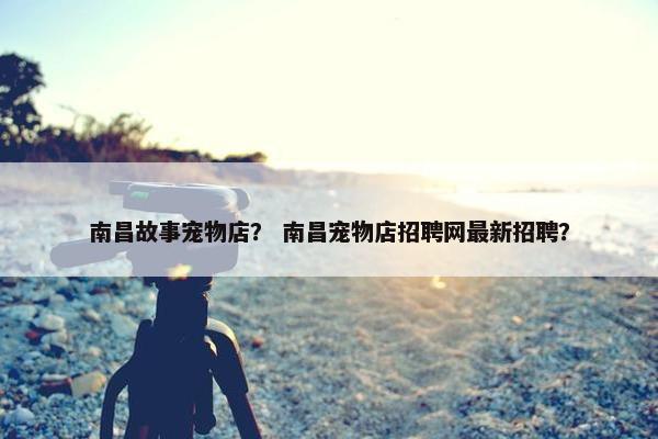 南昌故事宠物店？ 南昌宠物店招聘网最新招聘？