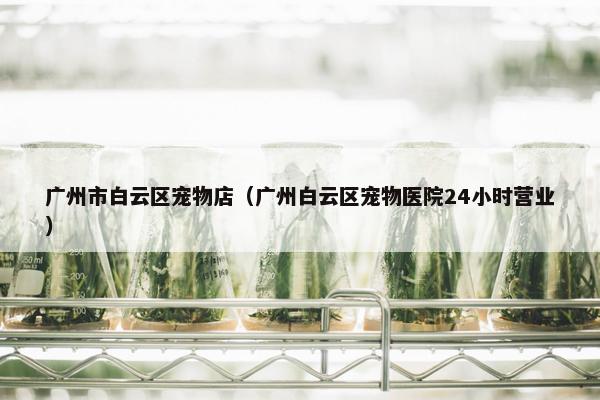 广州市白云区宠物店（广州白云区宠物医院24小时营业）