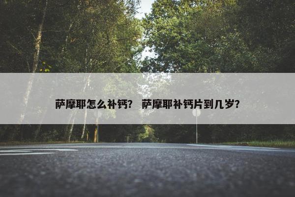 萨摩耶怎么补钙？ 萨摩耶补钙片到几岁？