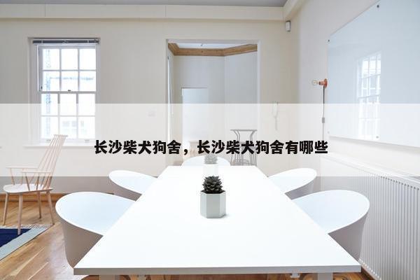 长沙柴犬狗舍,长沙柴犬狗舍有哪些 长沙柴犬狗舍,长沙柴犬狗舍有哪些