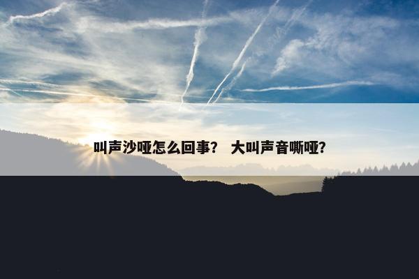叫声沙哑怎么回事？ 大叫声音嘶哑？