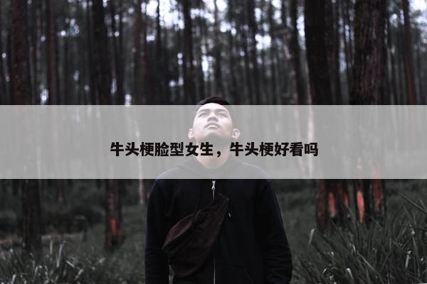牛头梗脸型女生,牛头梗好看吗 牛头梗脸型女生,牛头梗好看吗
