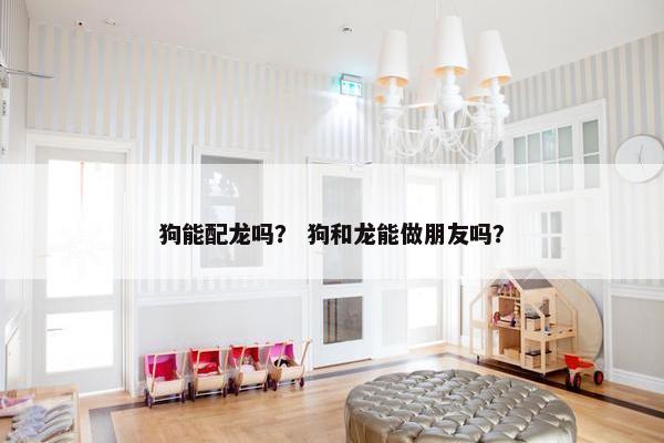 狗能配龙吗？ 狗和龙能做朋友吗？