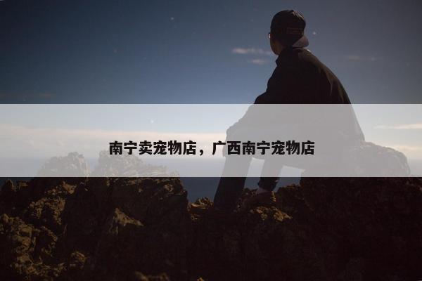 南宁卖宠物店，广西南宁宠物店