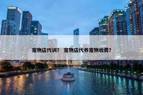 宠物店代训? 宠物店代养宠物收费? 宠物店代训? 宠物店代养宠物收费?