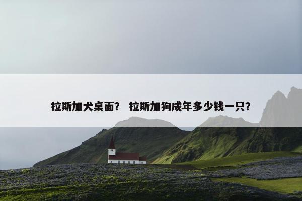 拉斯加犬桌面？ 拉斯加狗成年多少钱一只？