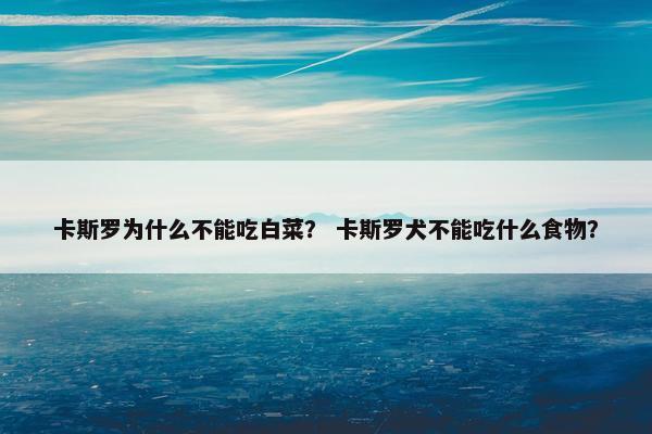 卡斯罗为什么不能吃白菜？ 卡斯罗犬不能吃什么食物？