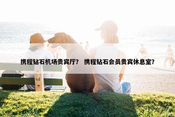 携程钻石机场贵宾厅？ 携程钻石会员贵宾休息室？