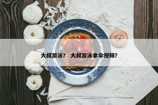 大叔游泳？ 大叔游泳拿伞视频？