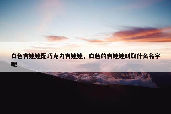 白色吉娃娃配巧克力吉娃娃，白色的吉娃娃叫取什么名字呢