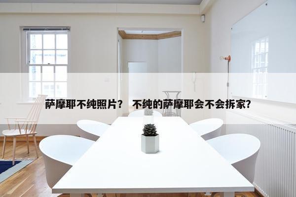 萨摩耶不纯照片？ 不纯的萨摩耶会不会拆家？