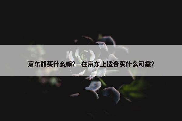 京东能买什么嘛？ 在京东上适合买什么可靠？
