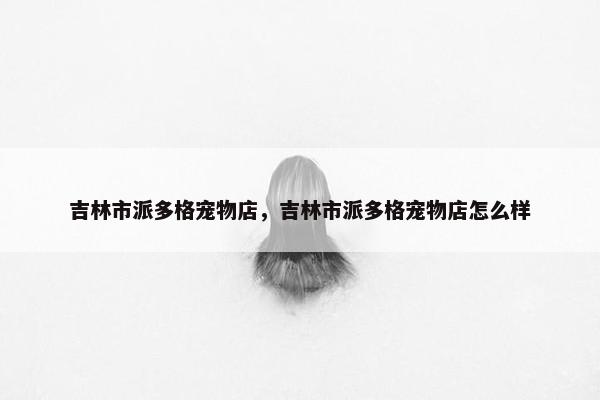 吉林市派多格宠物店,吉林市派多格宠物店怎么样