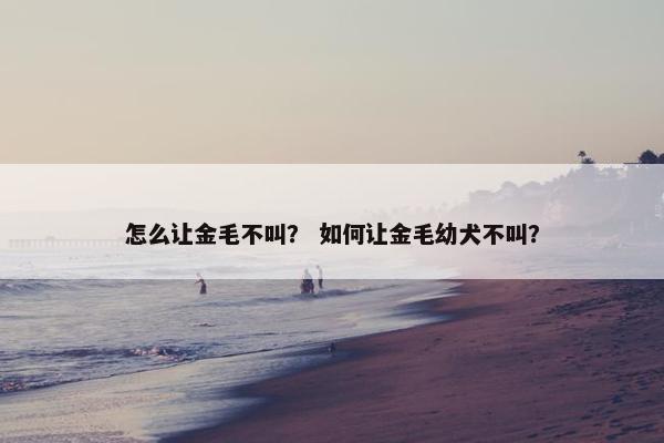怎么让金毛不叫？ 如何让金毛幼犬不叫？