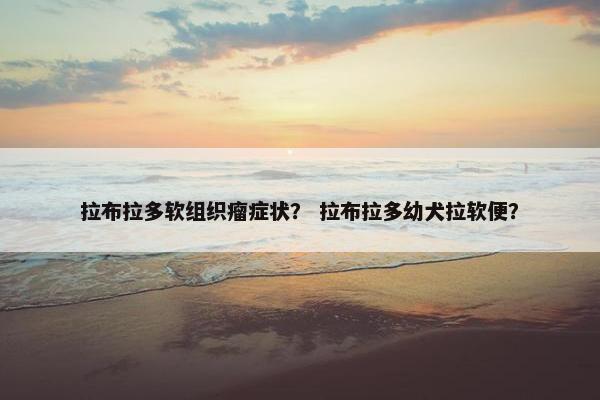 拉布拉多软组织瘤症状？ 拉布拉多幼犬拉软便？