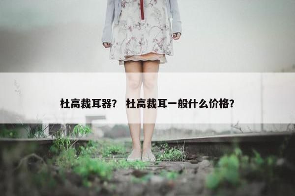 杜高裁耳器？ 杜高裁耳一般什么价格？