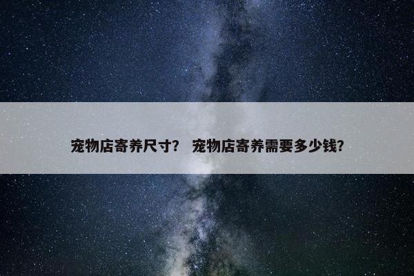 宠物店寄养尺寸？ 宠物店寄养需要多少钱？