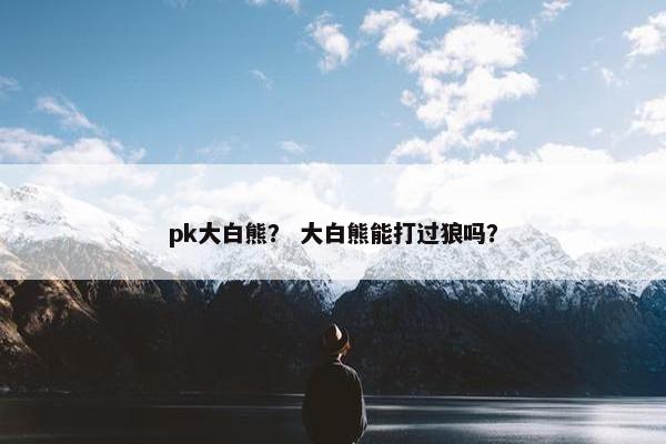 pk大白熊？ 大白熊能打过狼吗？