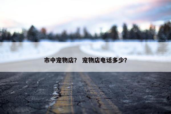 市中宠物店？ 宠物店电话多少？
