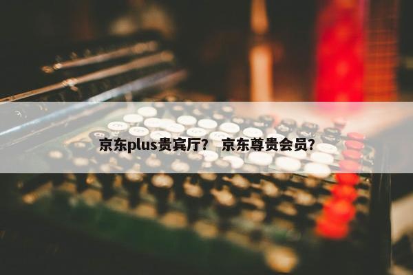 京东plus贵宾厅？ 京东尊贵会员？