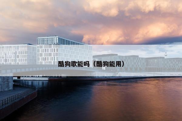 酷狗歌能吗（酷狗能用）