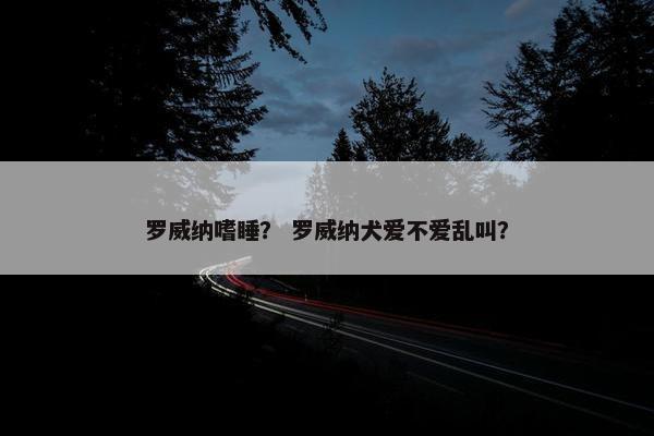 罗威纳嗜睡？ 罗威纳犬爱不爱乱叫？
