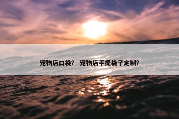 宠物店口袋？ 宠物店手提袋子定制？