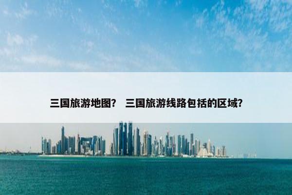 三国旅游地图？ 三国旅游线路包括的区域？