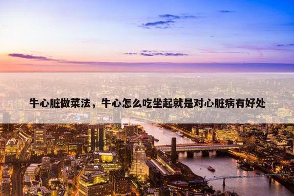 牛心脏做菜法，牛心怎么吃坐起就是对心脏病有好处