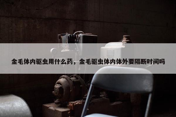 金毛体内驱虫用什么药，金毛驱虫体内体外要隔断时间吗