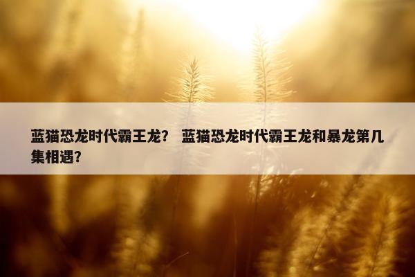 蓝猫恐龙时代霸王龙？ 蓝猫恐龙时代霸王龙和暴龙第几集相遇？