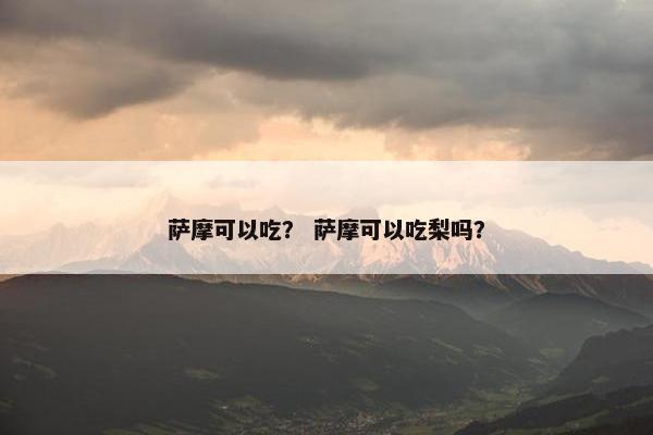 萨摩可以吃？ 萨摩可以吃梨吗？