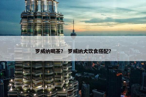 罗威纳喝茶？ 罗威纳犬饮食搭配？