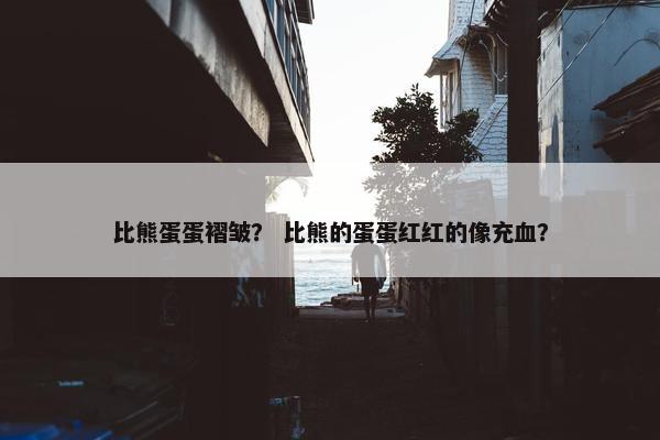 比熊蛋蛋褶皱？ 比熊的蛋蛋红红的像充血？