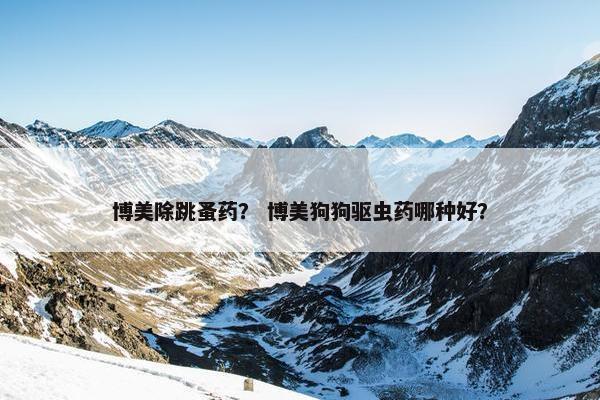 博美除跳蚤药？ 博美狗狗驱虫药哪种好？