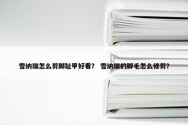 雪纳瑞怎么剪脚趾甲好看？ 雪纳瑞的脚毛怎么修剪？