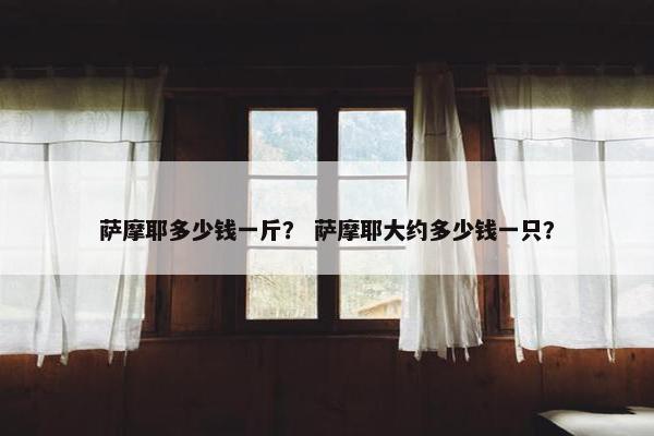 萨摩耶多少钱一斤？ 萨摩耶大约多少钱一只？
