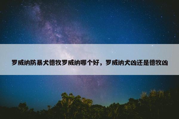 罗威纳防暴犬德牧罗威纳哪个好，罗威纳犬凶还是德牧凶