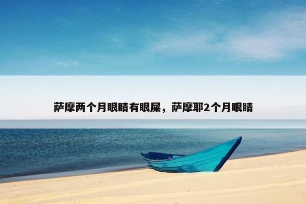 萨摩两个月眼睛有眼屎，萨摩耶2个月眼睛