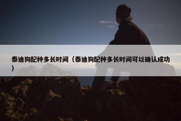 泰迪狗配种多长时间（泰迪狗配种多长时间可以确认成功）