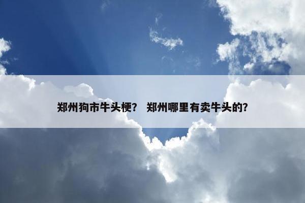 郑州狗市牛头梗？ 郑州哪里有卖牛头的？
