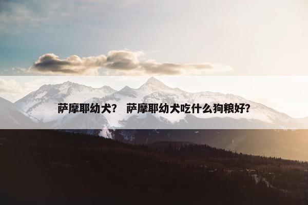 萨摩耶幼犬？ 萨摩耶幼犬吃什么狗粮好？