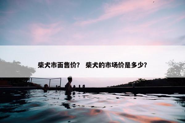 柴犬市面售价？ 柴犬的市场价是多少？