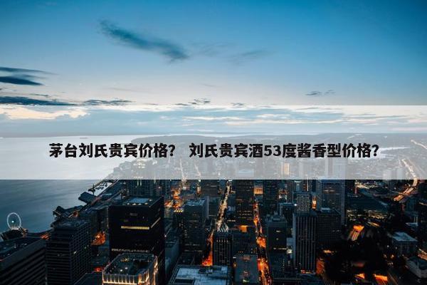 茅台刘氏贵宾价格？ 刘氏贵宾酒53度酱香型价格？